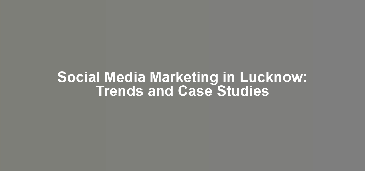 Social Media Marketing in Lucknow: Trends and Case Studies