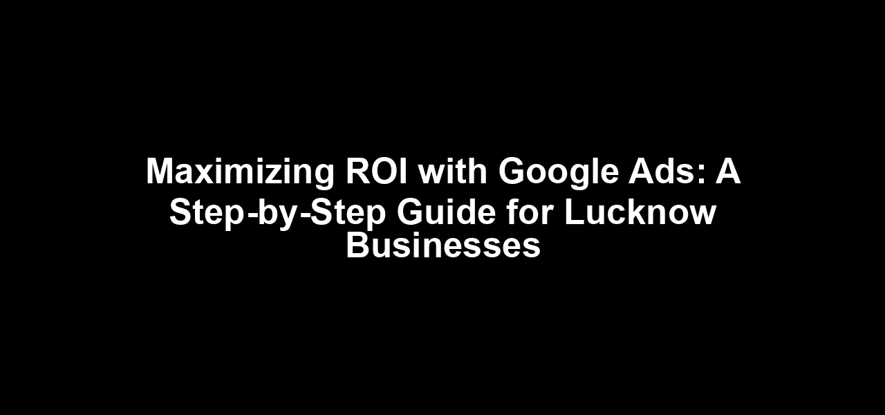Maximizing ROI with Google Ads: A Step-by-Step Guide for Lucknow Businesses