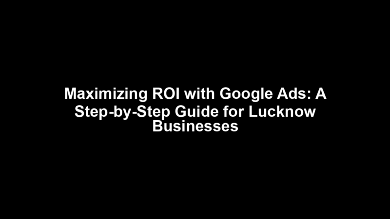 Maximizing ROI with Google Ads: A Step-by-Step Guide for Lucknow Businesses