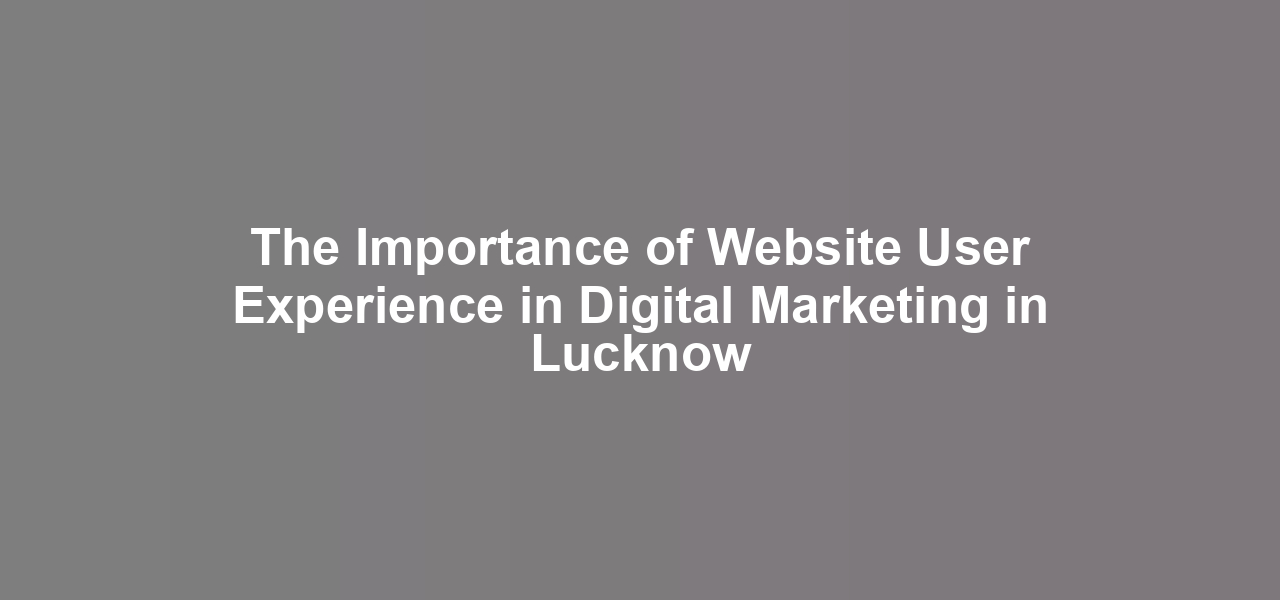 The Importance of Website User Experience in Digital Marketing in Lucknow