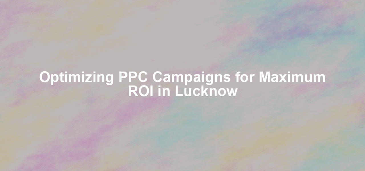 Optimizing PPC Campaigns for Maximum ROI in Lucknow