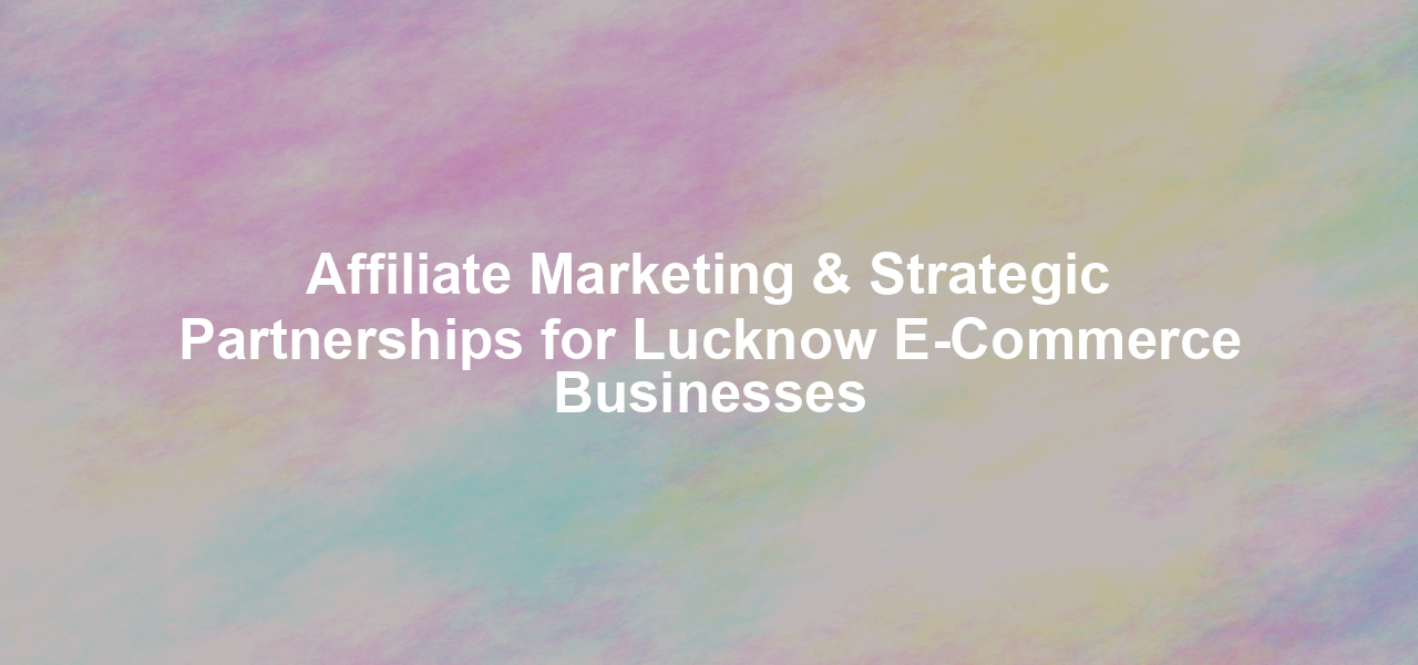 Affiliate Marketing & Strategic Partnerships for Lucknow E-Commerce Businesses