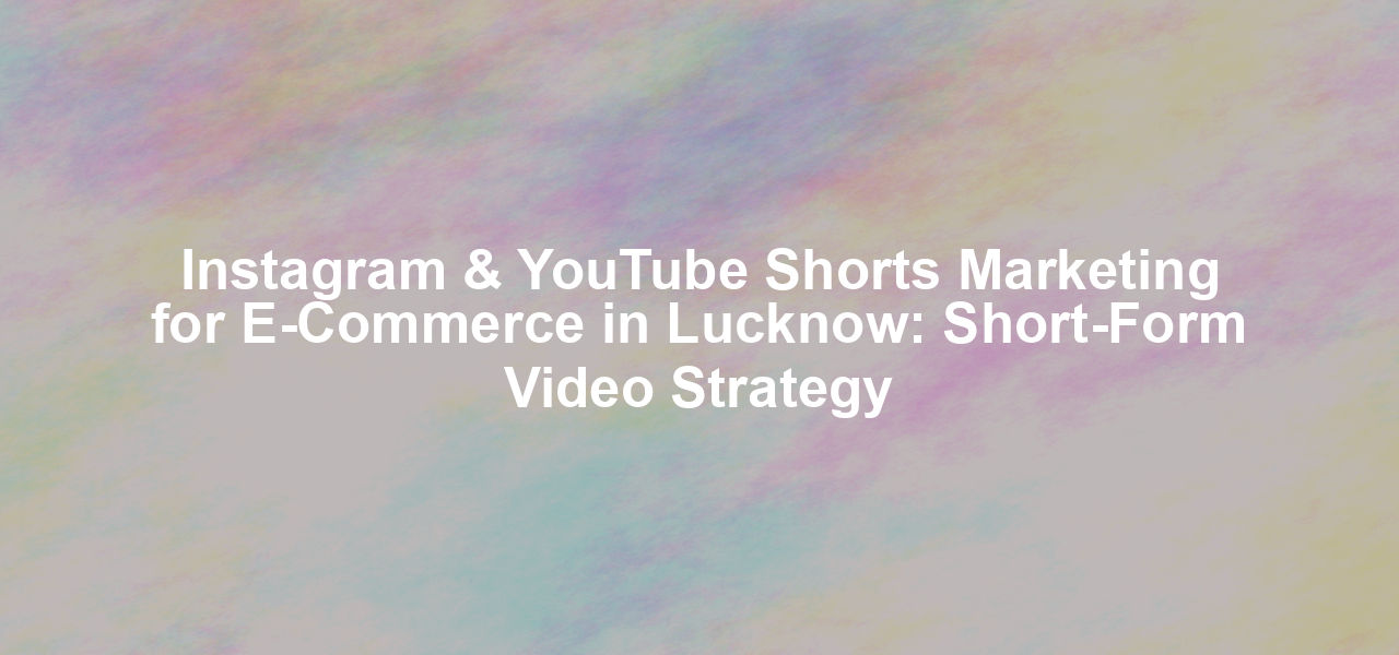 Instagram & YouTube Shorts Marketing for E-Commerce in Lucknow: Short-Form Video Strategy