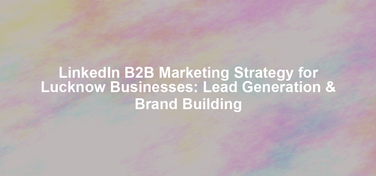 LinkedIn B2B Marketing Strategy for Lucknow Businesses: Lead Generation & Brand Building