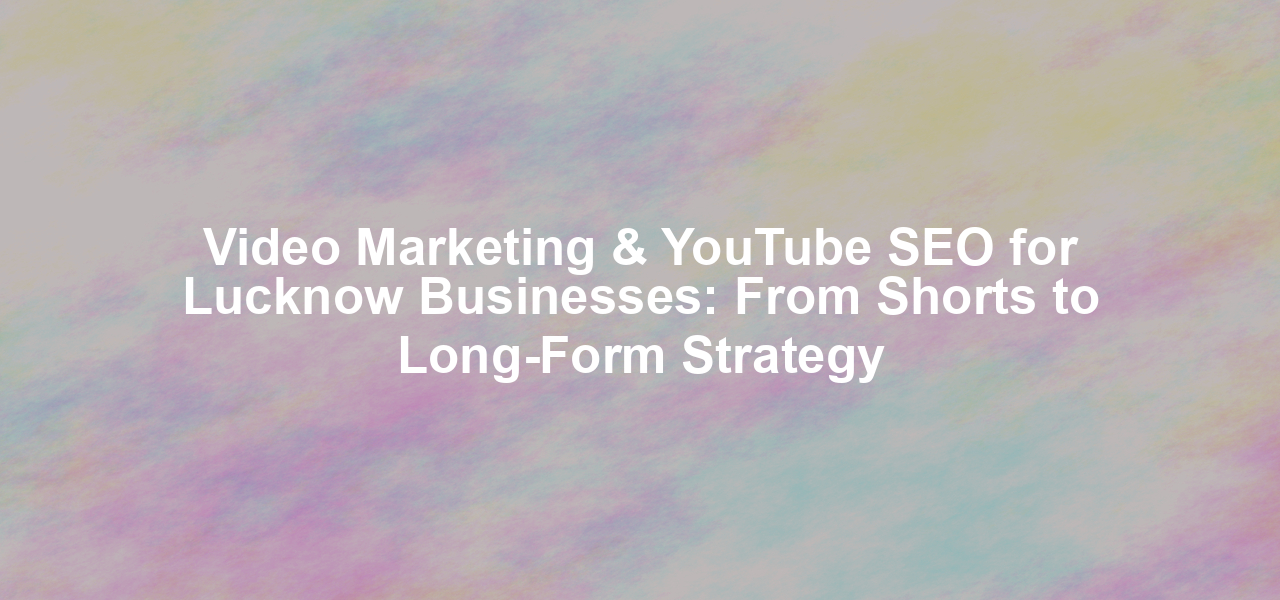 Video Marketing & YouTube SEO for Lucknow Businesses: From Shorts to Long-Form Strategy