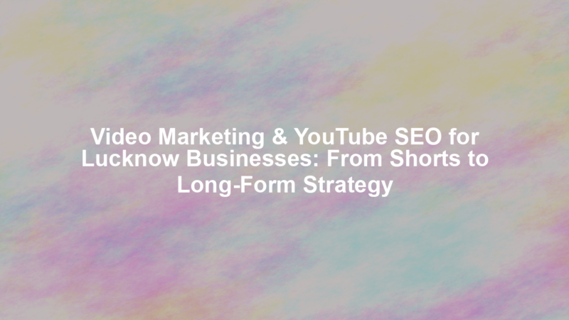 Video Marketing & YouTube SEO for Lucknow Businesses: From Shorts to Long-Form Strategy
