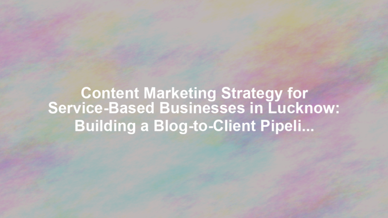 Content Marketing Strategy for Service-Based Businesses in Lucknow: Building a Blog-to-Client Pipeline